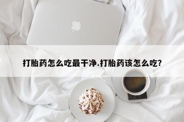 意外怀孕怎么买流产药打胎药怎么吃最干净.打胎药该怎么吃？