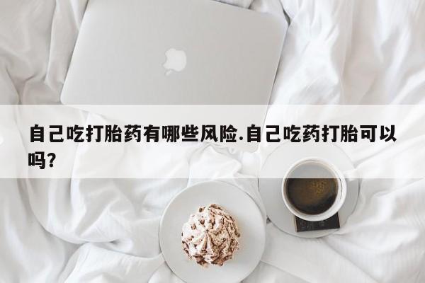 意外怀孕怎么买流产药自己吃打胎药有哪些风险.自己吃药打胎可以吗？