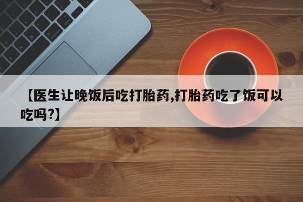 意外怀孕怎么买流产药【医生让晚饭后吃打胎药,打胎药吃了饭可以吃吗?】