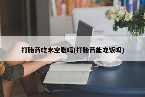 意外怀孕怎么买流产药打胎药吃米空腹吗(打胎药能吃饭吗)