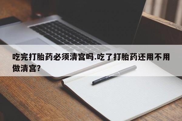 意外怀孕怎么买流产药吃完打胎药必须清宫吗.吃了打胎药还用不用做清宫？