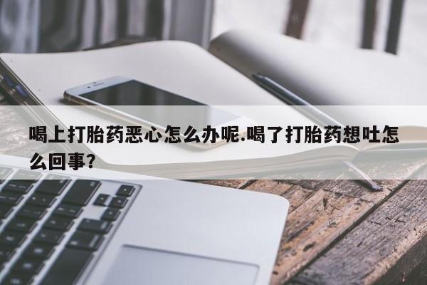 意外怀孕怎么买流产药喝上打胎药恶心怎么办呢.喝了打胎药想吐怎么回事？