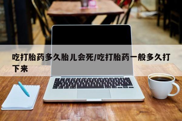 意外怀孕怎么买流产药吃打胎药多久胎儿会死/吃打胎药一般多久打下来