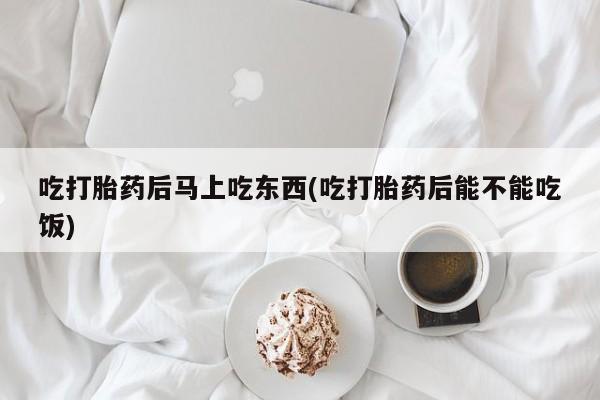 意外怀孕怎么买流产药吃打胎药后马上吃东西(吃打胎药后能不能吃饭)