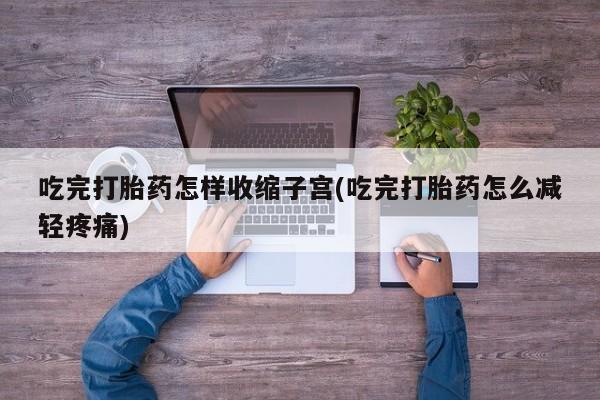 意外怀孕怎么买流产药吃完打胎药怎样收缩子宫(吃完打胎药怎么减轻疼痛)