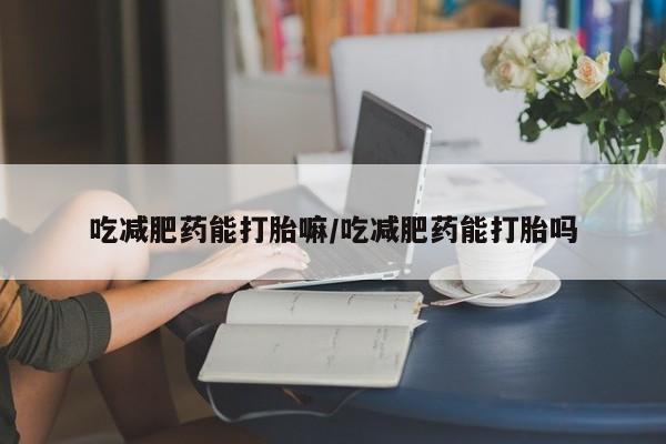 意外怀孕怎么买流产药吃减肥药能打胎嘛/吃减肥药能打胎吗