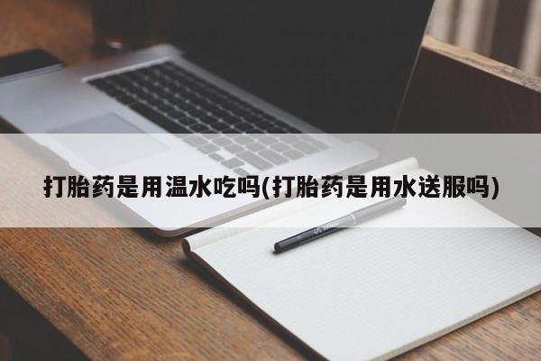 意外怀孕怎么买流产药打胎药是用温水吃吗(打胎药是用水送服吗)