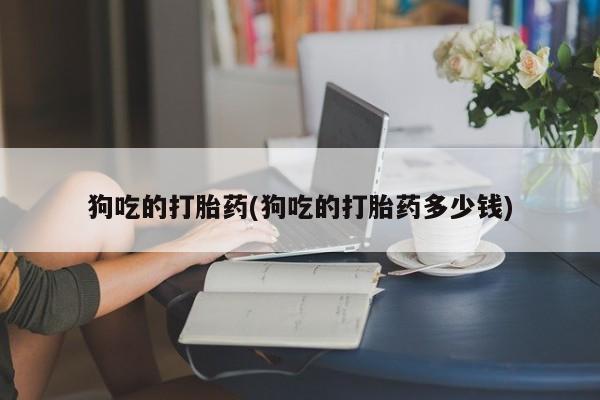 意外怀孕怎么买流产药狗吃的打胎药(狗吃的打胎药多少钱)