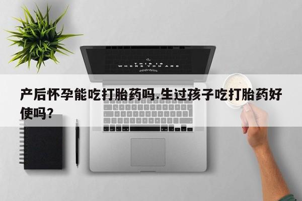 意外怀孕怎么买流产药产后怀孕能吃打胎药吗.生过孩子吃打胎药好使吗？
