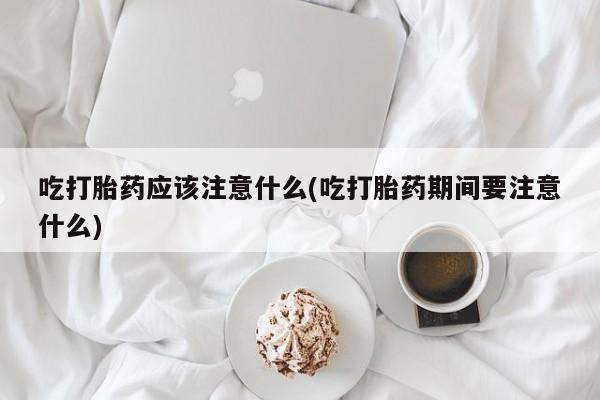 意外怀孕怎么买流产药吃打胎药应该注意什么(吃打胎药期间要注意什么)