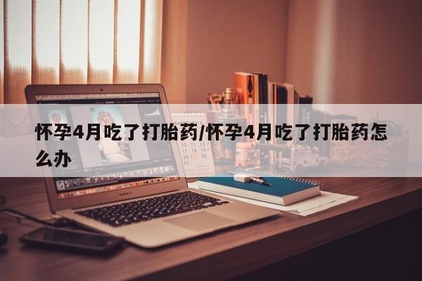 意外怀孕怎么买流产药怀孕4月吃了打胎药/怀孕4月吃了打胎药怎么办