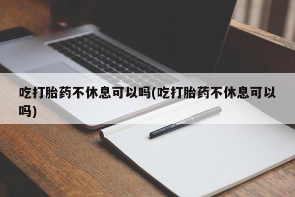 意外怀孕怎么买流产药吃打胎药不休息可以吗(吃打胎药不休息可以吗)