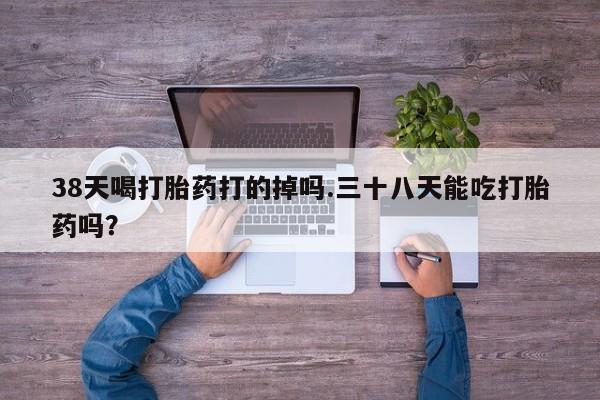 意外怀孕怎么买流产药38天喝打胎药打的掉吗.三十八天能吃打胎药吗？
