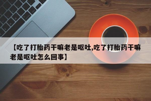 意外怀孕怎么买流产药【吃了打胎药干嘛老是呕吐,吃了打胎药干嘛老是呕吐怎么回事】