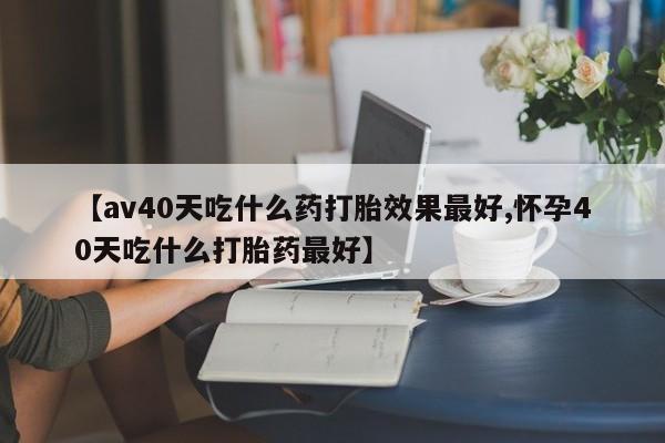 意外怀孕怎么买流产药【av40天吃什么药打胎效果最好,怀孕40天吃什么打胎药最好】