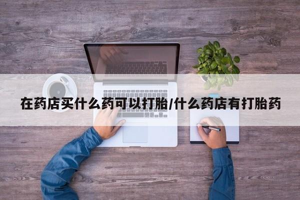意外怀孕怎么买流产药在药店买什么药可以打胎/什么药店有打胎药