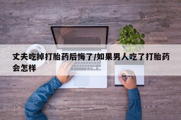 意外怀孕怎么买流产药丈夫吃掉打胎药后悔了/如果男人吃了打胎药会怎样