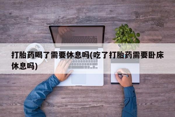 意外怀孕怎么买流产药打胎药喝了需要休息吗(吃了打胎药需要卧床休息吗)