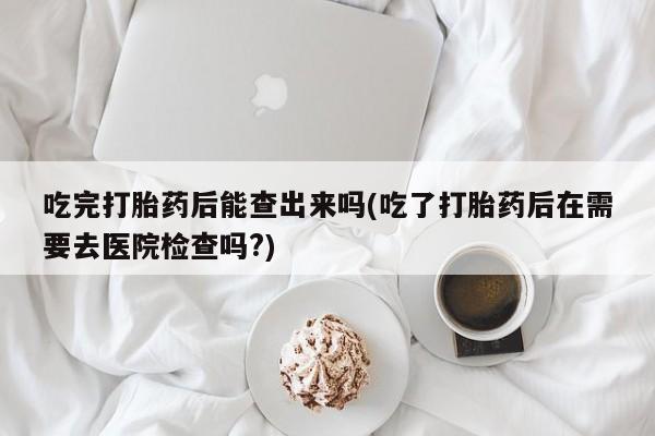 意外怀孕怎么买流产药吃完打胎药后能查出来吗(吃了打胎药后在需要去医院检查吗?)