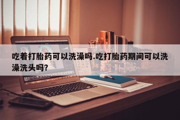 意外怀孕怎么买流产药吃着打胎药可以洗澡吗.吃打胎药期间可以洗澡洗头吗？