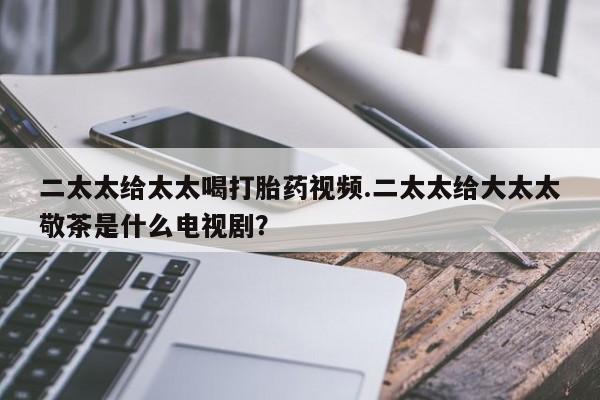 意外怀孕怎么买流产药二太太给太太喝打胎药视频.二太太给大太太敬茶是什么电视剧？