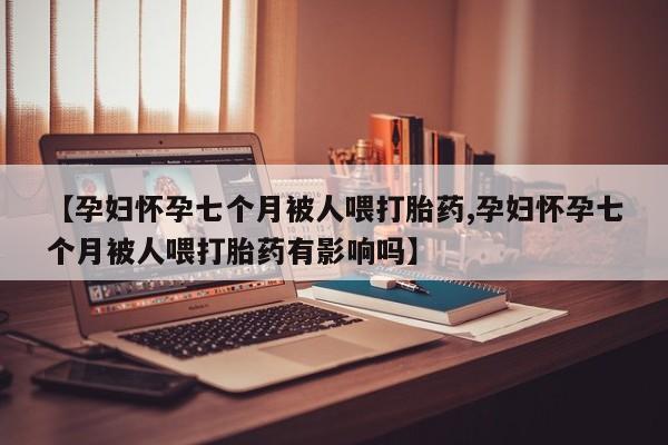 意外怀孕怎么买流产药【孕妇怀孕七个月被人喂打胎药,孕妇怀孕七个月被人喂打胎药有影响吗】