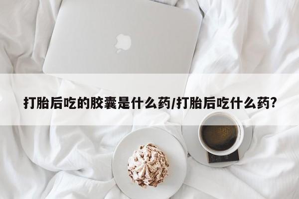 意外怀孕怎么买流产药打胎后吃的胶囊是什么药/打胎后吃什么药?