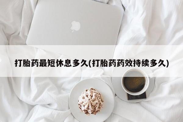 意外怀孕怎么买流产药打胎药最短休息多久(打胎药药效持续多久)