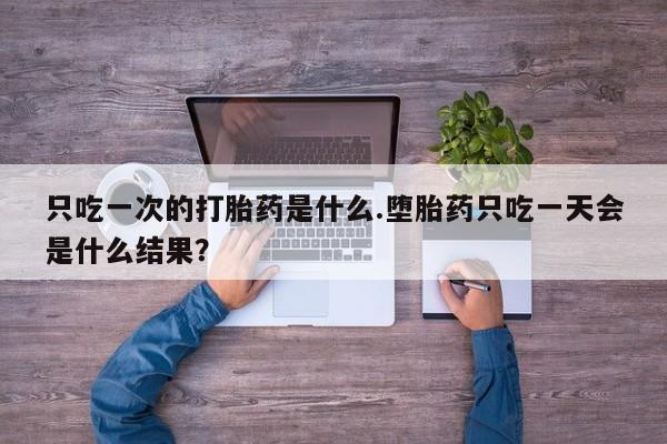 意外怀孕怎么买流产药只吃一次的打胎药是什么.堕胎药只吃一天会是什么结果？