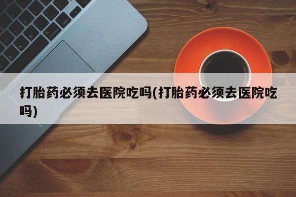 意外怀孕怎么买流产药打胎药必须去医院吃吗(打胎药必须去医院吃吗)