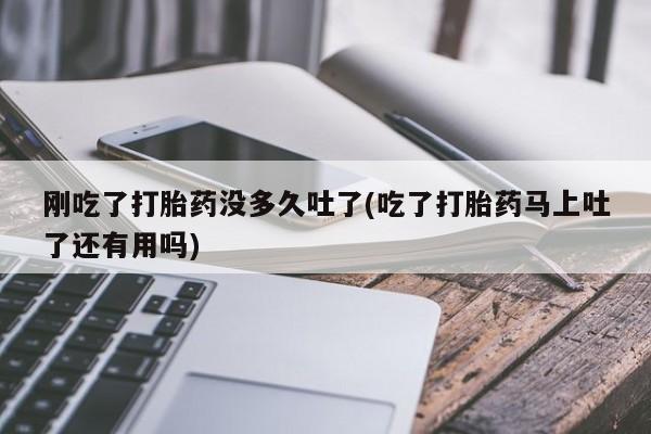 意外怀孕怎么买流产药刚吃了打胎药没多久吐了(吃了打胎药马上吐了还有用吗)