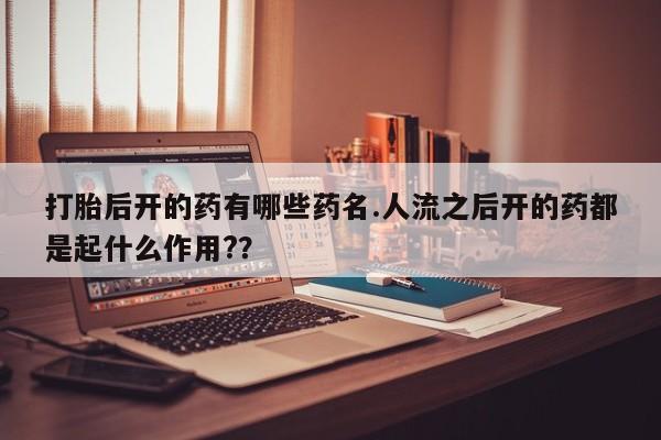 意外怀孕怎么买流产药打胎后开的药有哪些药名.人流之后开的药都是起什么作用?？