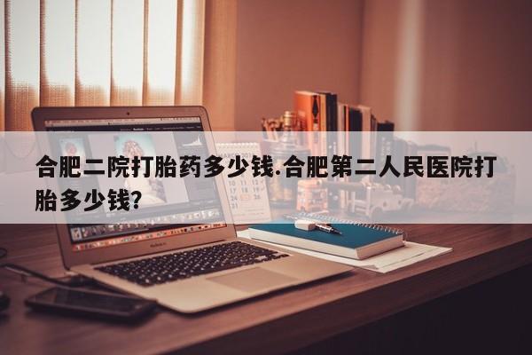 意外怀孕怎么买流产药合肥二院打胎药多少钱.合肥第二人民医院打胎多少钱？