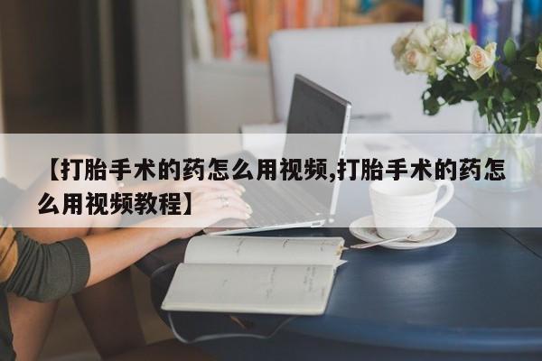 意外怀孕怎么买流产药【打胎手术的药怎么用视频,打胎手术的药怎么用视频教程】