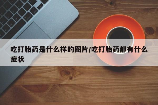 意外怀孕怎么买流产药吃打胎药是什么样的图片/吃打胎药都有什么症状