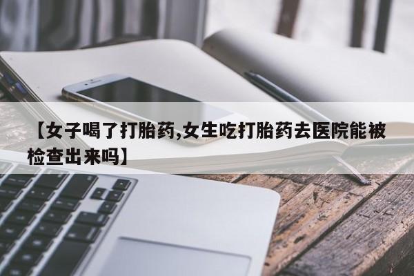 意外怀孕怎么买流产药【女子喝了打胎药,女生吃打胎药去医院能被检查出来吗】