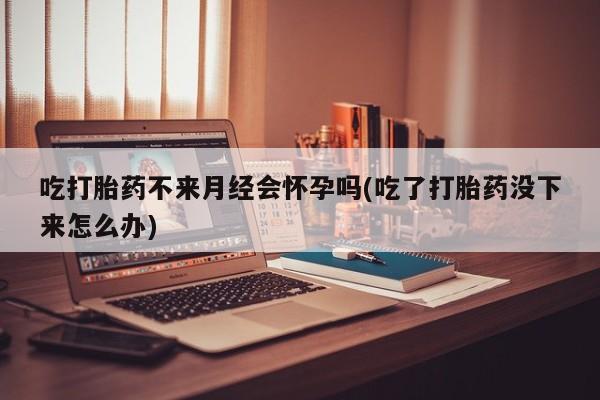 意外怀孕怎么买流产药吃打胎药不来月经会怀孕吗(吃了打胎药没下来怎么办)
