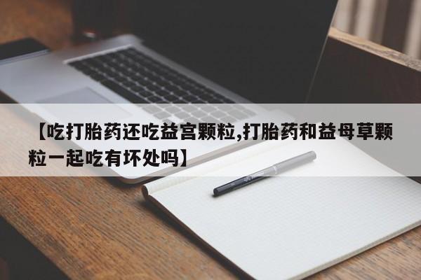 意外怀孕怎么买流产药【吃打胎药还吃益宫颗粒,打胎药和益母草颗粒一起吃有坏处吗】