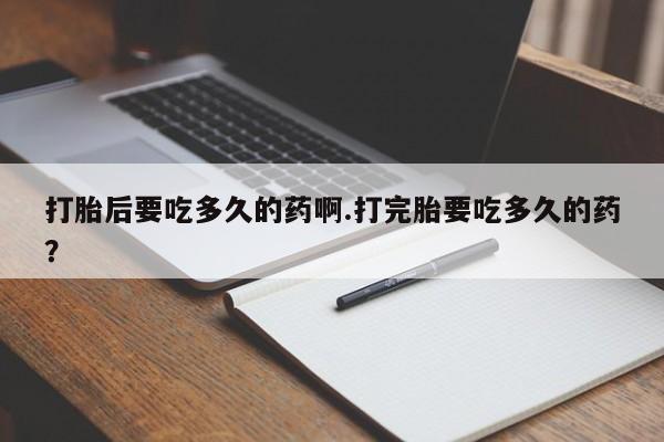 意外怀孕怎么买流产药打胎后要吃多久的药啊.打完胎要吃多久的药？