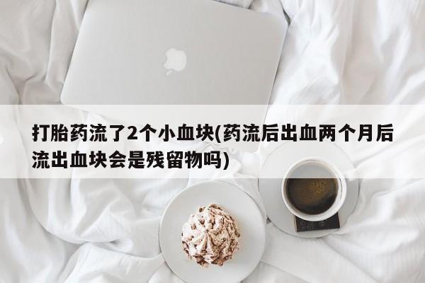 意外怀孕怎么买流产药打胎药流了2个小血块(药流后出血两个月后流出血块会是残留物吗)