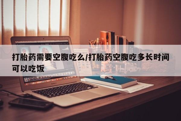 意外怀孕怎么买流产药打胎药需要空腹吃么/打胎药空腹吃多长时间可以吃饭