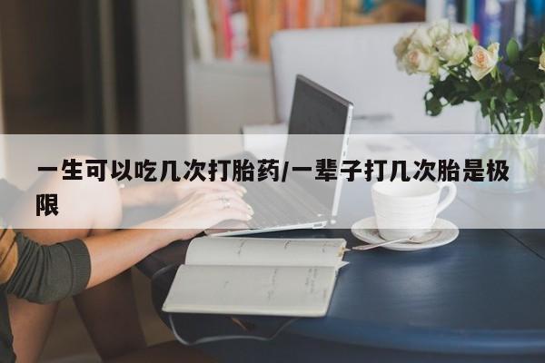 意外怀孕怎么买流产药一生可以吃几次打胎药/一辈子打几次胎是极限