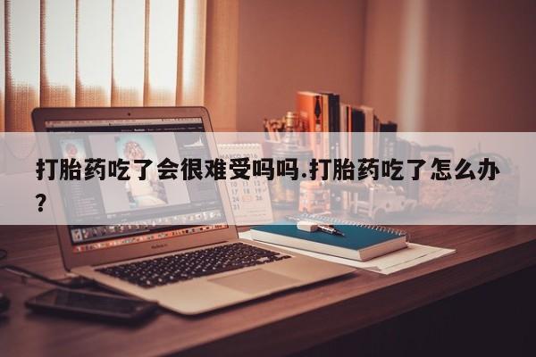 意外怀孕怎么买流产药打胎药吃了会很难受吗吗.打胎药吃了怎么办？