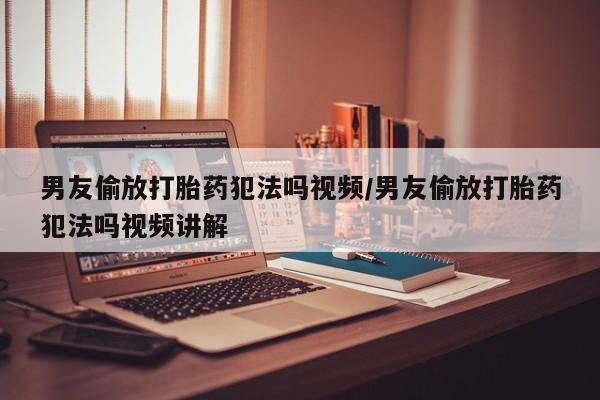 意外怀孕怎么买流产药男友偷放打胎药犯法吗视频/男友偷放打胎药犯法吗视频讲解