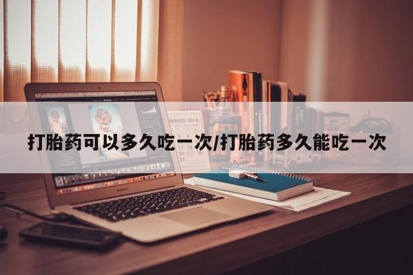 意外怀孕怎么买流产药打胎药可以多久吃一次/打胎药多久能吃一次