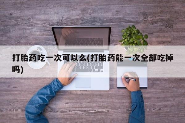 意外怀孕怎么买流产药打胎药吃一次可以么(打胎药能一次全部吃掉吗)