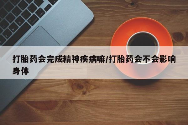 意外怀孕怎么买流产药打胎药会完成精神疾病嘛/打胎药会不会影响身体