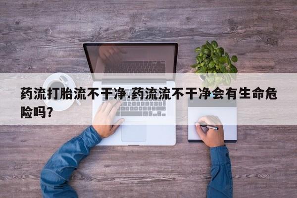 意外怀孕怎么买流产药药流打胎流不干净.药流流不干净会有生命危险吗？