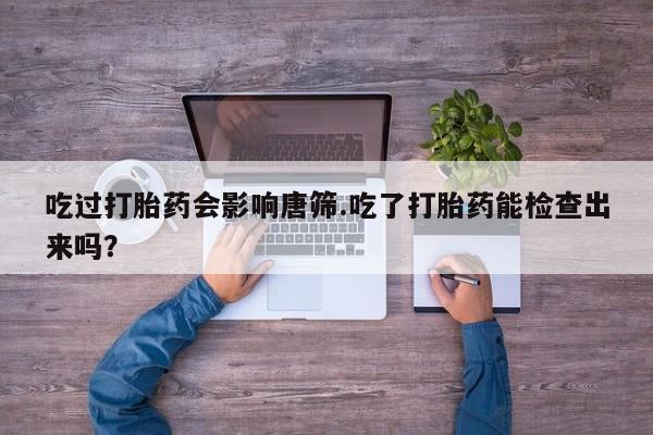 意外怀孕怎么买流产药吃过打胎药会影响唐筛.吃了打胎药能检查出来吗？