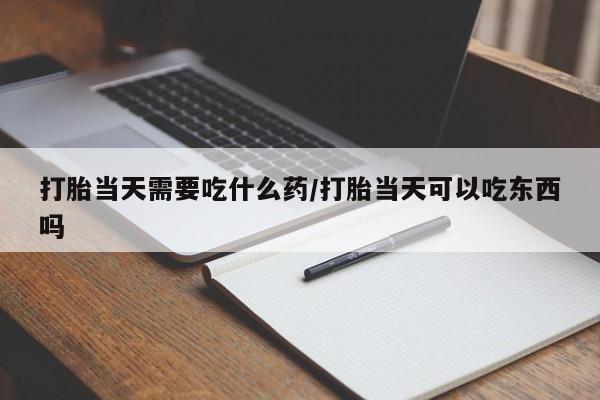 意外怀孕怎么买流产药打胎当天需要吃什么药/打胎当天可以吃东西吗